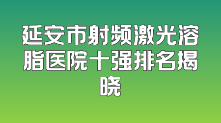 延安市射频激光溶脂医院十强排名揭晓