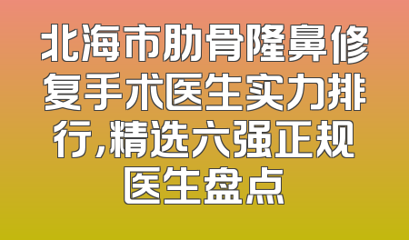 北海市肋骨隆鼻修复手术医生实力排行，精选六强正规医生盘点