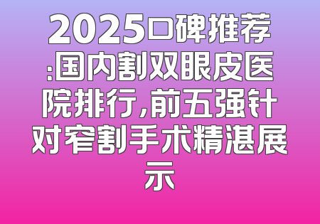 2025口碑推荐：国内割双眼皮医院排行，前五强针对窄割手术精湛展示