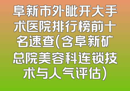 阜新市外眦开大手术医院排行榜前十名速查（含阜新矿总院美容科连锁技术与人气评估）