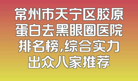 常州市天宁区胶原蛋白去黑眼圈医院排名榜，综合实力出众八家推荐