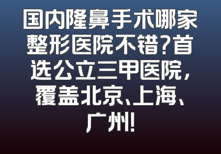 国内隆鼻手术哪家整形医院不错？首选公立三甲医院，覆盖北京、上海、广州！