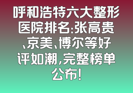 呼和浩特六大整形医院排名：张高贵、京美、博尔等好评如潮，完整榜单公布！