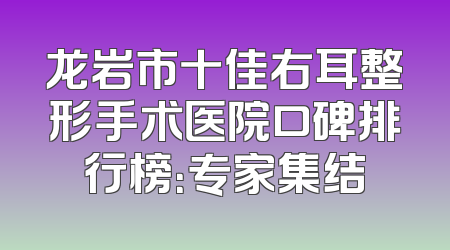 龙岩市十佳右耳整形手术医院口碑排行榜：专家集结