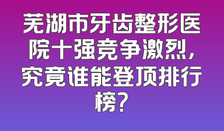 芜湖市牙齿整形医院十强竞争激烈，究竟谁能登顶排行榜？