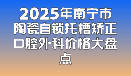2025年南宁市陶瓷自锁托槽矫正口腔外科价格大盘点