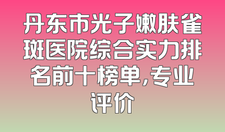 丹东市光子嫩肤雀斑医院综合实力排名前十榜单，专业评价