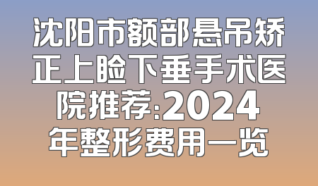 沈阳市额部悬吊矫正上睑下垂手术医院推荐：2024年整形费用一览