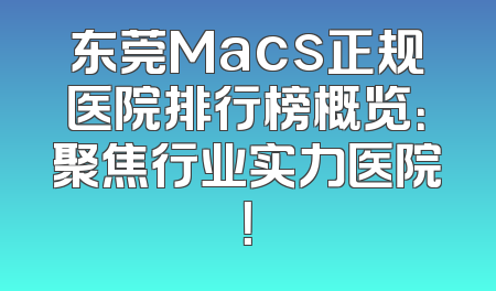 东莞Macs正规医院排行榜概览：聚焦行业实力医院！