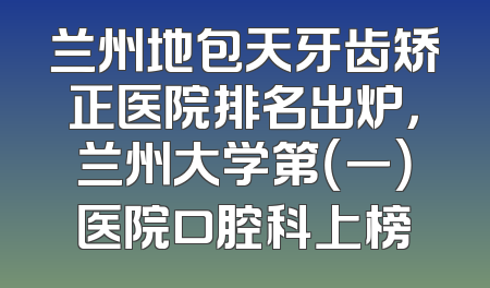兰州地包天牙齿矫正医院排名出炉，兰州大学第（一）医院口腔科上榜