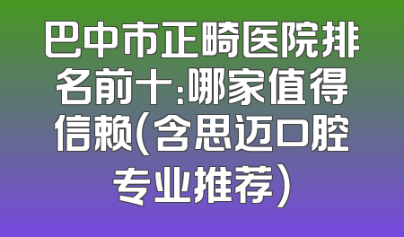 巴中市正畸医院排名前十：哪家值得信赖（含思迈口腔专业推荐）