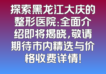 探索黑龙江大庆的整形医院：全面介绍即将揭晓，敬请期待市内精选与价格收费详情！