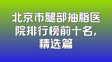 北京市腿部抽脂医院排行榜前十名，精选篇