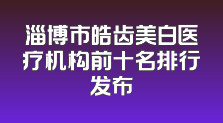 淄博市皓齿美白医疗机构前十名排行发布