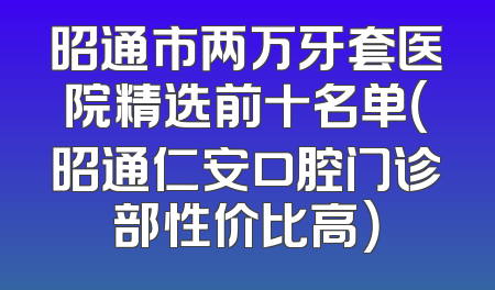 昭通市两万牙套医院精选前十名单（昭通仁安口腔门诊部性价比高）