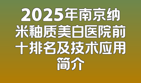2025年南京纳米釉质美白医院前十排名及技术应用简介