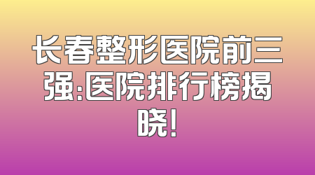 长春整形医院前三强：医院排行榜揭晓！