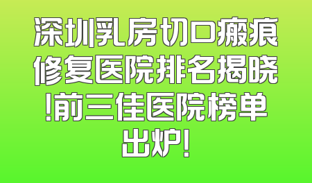 深圳乳房切口瘢痕修复医院排名揭晓！前三佳医院榜单出炉！