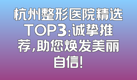 杭州整形医院精选TOP3：诚挚推荐，助您焕发美丽自信！