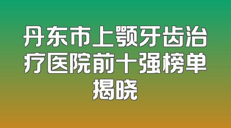 丹东市上颚牙齿治疗医院前十强榜单揭晓