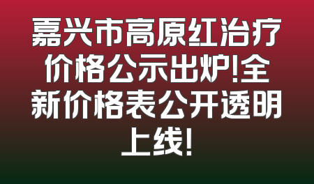 嘉兴市高原红治疗价格公示出炉！全新价格表公开透明上线！