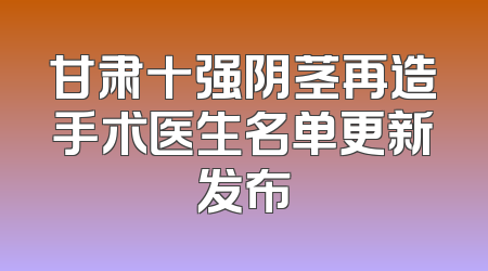 甘肃十强阴茎再造手术医生名单更新发布