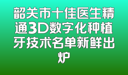 韶关市十佳医生精通3D数字化种植牙技术名单新鲜出炉