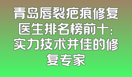 青岛唇裂疤痕修复医生排名榜前十：实力技术并佳的修复专家