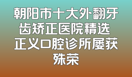 朝阳市十大外翻牙齿矫正医院精选 正义口腔诊所屡获殊荣