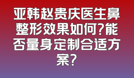 亚韩赵贵庆医生鼻整形效果如何？能否量身定制合适方案？