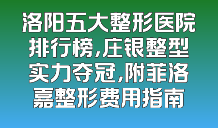 洛阳五大整形医院排行榜，庄银整型实力夺冠，附菲洛嘉整形费用指南