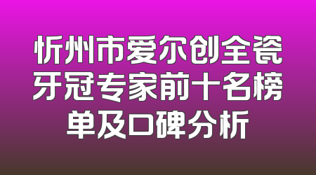 忻州市爱尔创全瓷牙冠专家前十名榜单及口碑分析