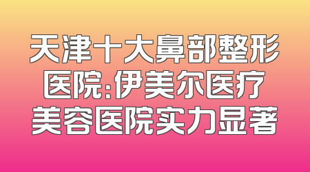 天津十大鼻部整形医院：伊美尔医疗美容医院实力显著