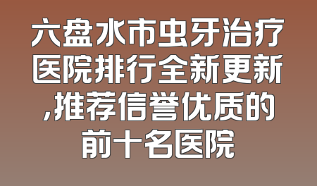 六盘水市虫牙治疗医院排行全新更新，推荐信誉优质的前十名医院