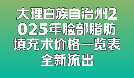 大理白族自治州2025年脸部脂肪填充术价格一览表全新流出