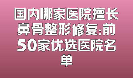 国内哪家医院擅长鼻骨整形修复：前50家优选医院名单