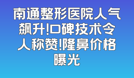 南通整形医院人气飙升！口碑技术令人称赞！隆鼻价格曝光