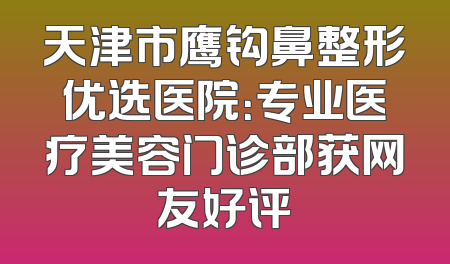 天津市鹰钩鼻整形优选医院：专业医疗美容门诊部获网友好评