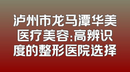 泸州市龙马潭华美医疗美容：高辨识度的整形医院选择