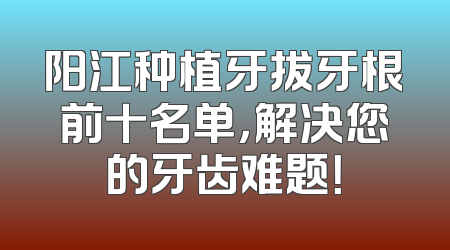 阳江种植牙拔牙根前十名单，解决您的牙齿难题！