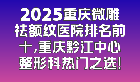 2025重庆微雕祛额纹医院排名前十，重庆黔江中心整形科热门之选！