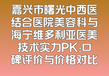 嘉兴市曙光中西医结合医院美容科与海宁维多利亚医美技术实力PK：口碑评价与价格对比