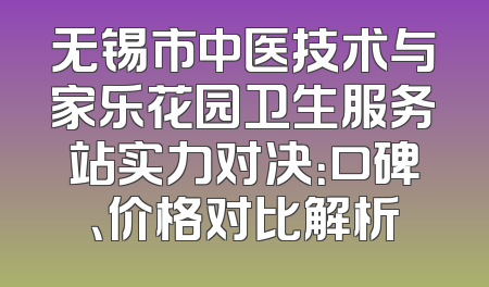 无锡市中医技术与家乐花园卫生服务站实力对决：口碑、价格对比解析
