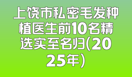上饶市私密毛发种植医生前10名精选实至名归（2025年）
