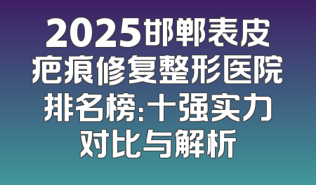 2025邯郸表皮疤痕修复整形医院排名榜：十强实力对比与解析