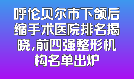 呼伦贝尔市下颌后缩手术医院排名揭晓，前四强整形机构名单出炉