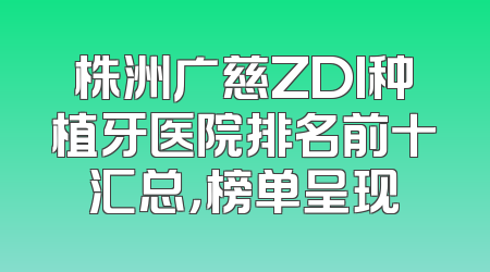 株洲广慈ZDI种植牙医院排名前十汇总，榜单呈现
