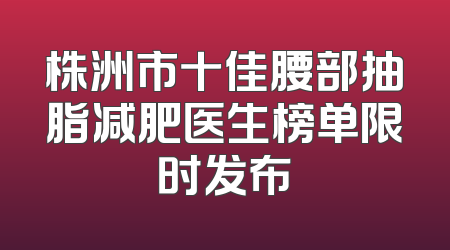 株洲市十佳腰部抽脂减肥医生榜单限时发布