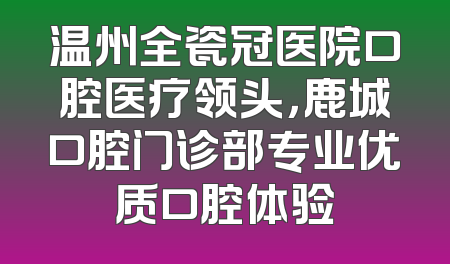 温州全瓷冠医院口腔医疗领头，鹿城口腔门诊部专业优质口腔体验