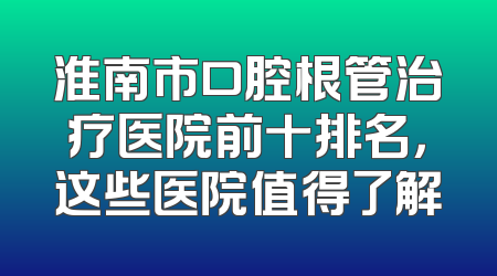 淮南市口腔根管治疗医院前十排名，这些医院值得了解